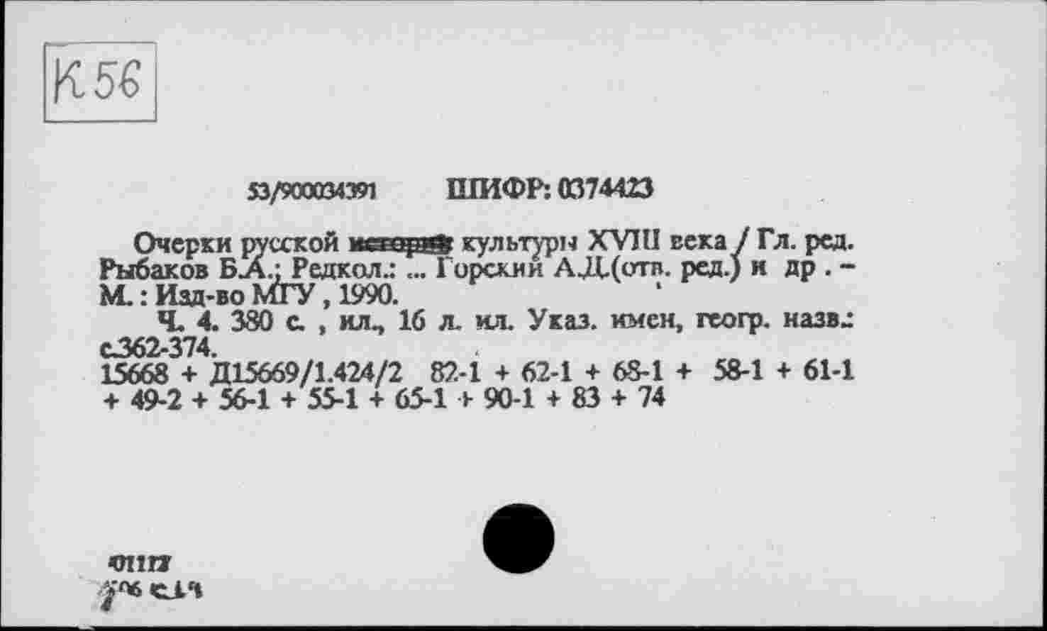 ﻿К5€
$3/900034391 ШИФР: 0374423
Очерки русской itœeçgÿ культури XVIII века / Гл. ред. Рыбаков БЛ.; Редкол.: ... Горсхии АД.(отв. ред.) н др . -ML : Изд-во МГУ, 1990.
Ч. 4. 380 с. , илп 16 л. ил. Указ, имен, геогр. назвл С362-374.
15668 + Д15669/1.424/2 82-1 + 62-1 + 68-1 + 58-1 + 61-1 + 49-2 + 56-1 + 55-1 + 65-1 + 90-1 + 83 + 74
тт
СІ.Ч